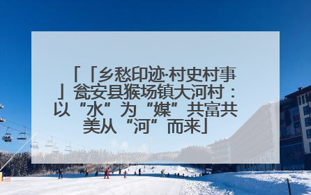 「乡愁印迹·村史村事」瓮安县猴场镇大河村：以“水”为“媒”共富共美从“河”而来