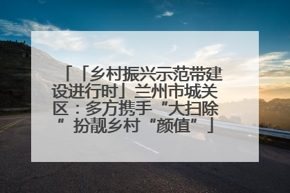 「乡村振兴示范带建设进行时」兰州市城关区：多方携手“大扫除”扮靓乡村“颜值”