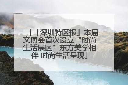 「深圳特区报」本届文博会首次设立“时尚生活展区”东方美学相伴 时尚生活呈现