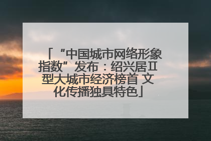 “中国城市网络形象指数”发布：绍兴居Ⅱ型大城市经济榜首 文化传播独具特色
