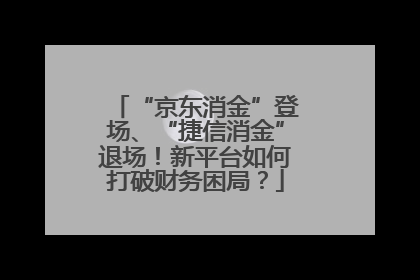 “京东消金”登场、“捷信消金”退场！新平台如何打破财务困局？