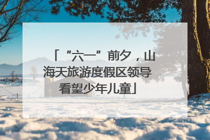 “六一”前夕，山海天旅游度假区领导看望少年儿童