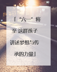 “六一”将至 这群孩子讲述梦想与传承的力量
