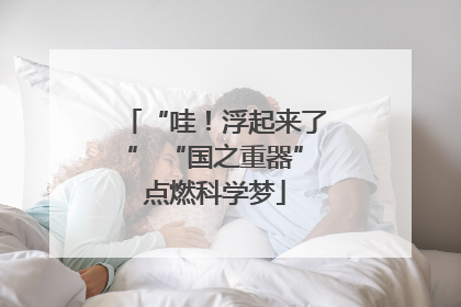 “哇！浮起来了” “国之重器”点燃科学梦