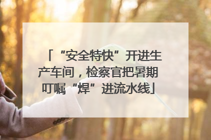 “安全特快”开进生产车间，检察官把暑期叮嘱“焊”进流水线