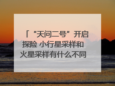 “天问二号”开启探险 小行星采样和火星采样有什么不同？｜科技观察