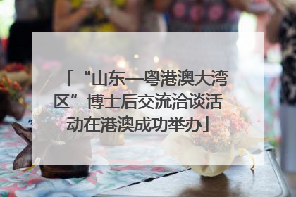 “山东—粤港澳大湾区”博士后交流洽谈活动在港澳成功举办