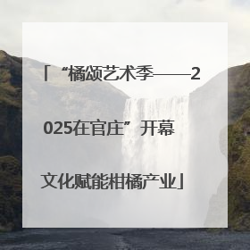 “橘颂艺术季——2025在官庄”开幕 文化赋能柑橘产业