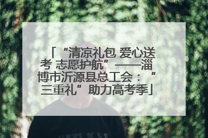 “清凉礼包 爱心送考 志愿护航”——淄博市沂源县总工会：“三重礼”助力高考季