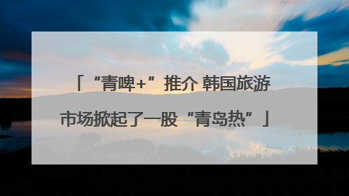 “青啤+”推介 韩国旅游市场掀起了一股“青岛热”