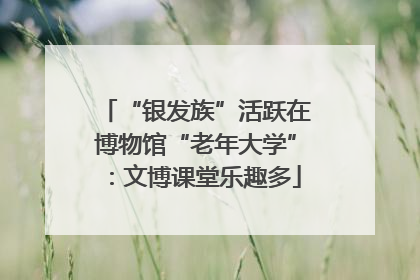 “银发族”活跃在博物馆“老年大学”：文博课堂乐趣多