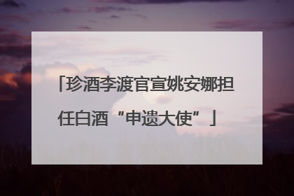 珍酒李渡官宣姚安娜担任白酒“申遗大使”