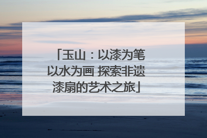 玉山：以漆为笔 以水为画 探索非遗漆扇的艺术之旅