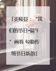 炎陵县：“我们的节日•端午”画卷 勾勒传统节日新韵