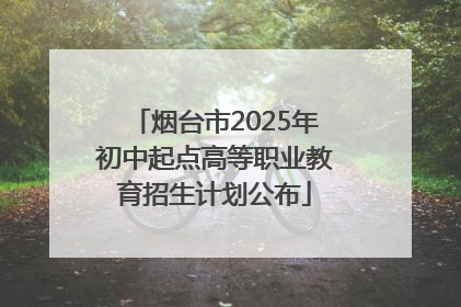 烟台市2025年初中起点高等职业教育招生计划公布