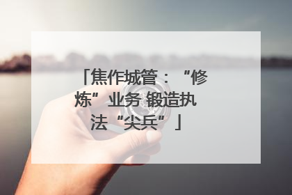 焦作城管：“修炼”业务 锻造执法“尖兵”