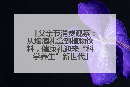 父亲节消费观察：从烟酒礼盒到植物饮料，健康礼迎来“科学养生”新世代
