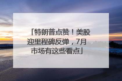 特朗普点赞！美股迎里程碑反弹，7月市场有这些看点