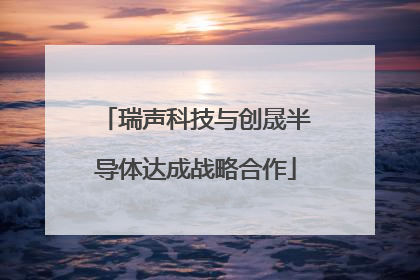 瑞声科技与创晟半导体达成战略合作