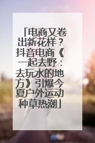 电商又卷出新花样？抖音电商《一起去野：去玩水的地方》引爆今夏户外运动种草热潮
