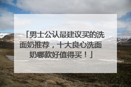 男士公认最建议买的洗面奶推荐，十大良心洗面奶哪款好值得买！