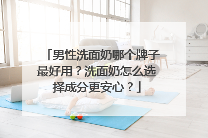 男性洗面奶哪个牌子最好用？洗面奶怎么选择成分更安心？