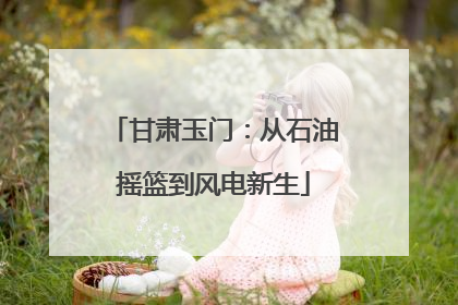 甘肃玉门：从石油摇篮到风电新生