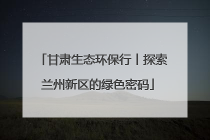 甘肃生态环保行丨探索兰州新区的绿色密码