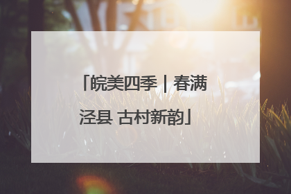 皖美四季｜春满泾县 古村新韵