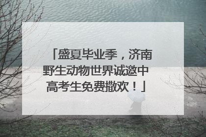 盛夏毕业季，济南野生动物世界诚邀中高考生免费撒欢！