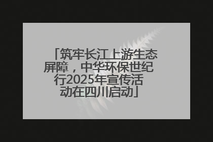 筑牢长江上游生态屏障，中华环保世纪行2025年宣传活动在四川启动