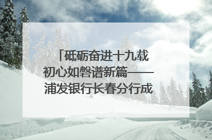 砥砺奋进十九载 初心如磐谱新篇——浦发银行长春分行成立19周年助力吉林省全面振兴纪实