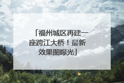 福州城区再建一座跨江大桥！最新效果图曝光