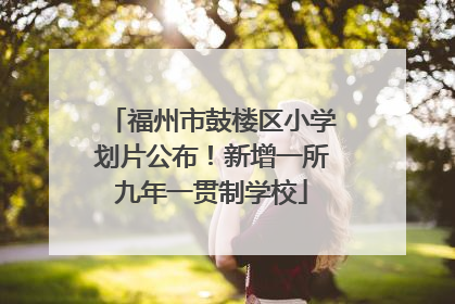 福州市鼓楼区小学划片公布！新增一所九年一贯制学校