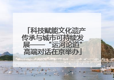 科技赋能文化遗产传承与城市可持续发展——“运河论道”高端对话在京举办