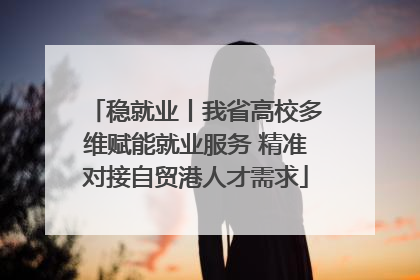 稳就业丨我省高校多维赋能就业服务 精准对接自贸港人才需求