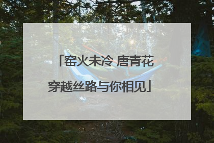 窑火未冷 唐青花穿越丝路与你相见