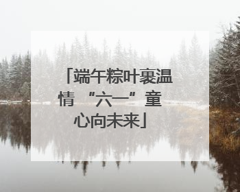 端午粽叶裹温情 “六一”童心向未来