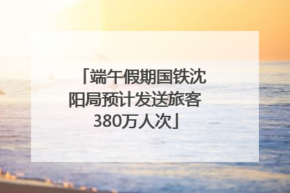 端午假期国铁沈阳局预计发送旅客380万人次