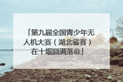 第九届全国青少年无人机大赛（湖北省赛）在十堰圆满落幕