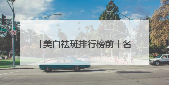 美白祛斑排行榜前十名，国家唯一认证的祛斑产品，99好评不踩雷
