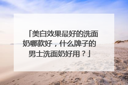 美白效果最好的洗面奶哪款好，什么牌子的男士洗面奶好用？