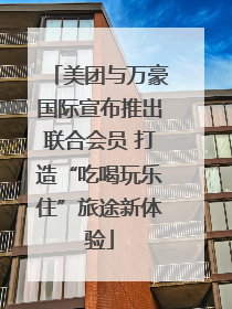 美团与万豪国际宣布推出联合会员 打造“吃喝玩乐住”旅途新体验