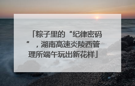 粽子里的“纪律密码”，湖南高速炎陵西管理所端午玩出新花样