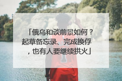 俄乌和谈前景如何？起草备忘录、完成换俘，也有人要继续拱火