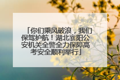你们乘风破浪，我们保驾护航！湖北襄阳公安机关全警全力保障高考安全顺利举行