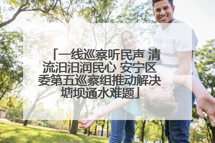 一线巡察听民声 清流汨汨润民心 安宁区委第五巡察组推动解决塘坝通水难题