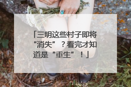 三明这些村子即将“消失”？看完才知道是“重生”！