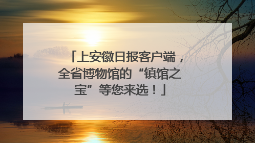 上安徽日报客户端，全省博物馆的“镇馆之宝”等您来选！