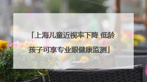 上海儿童近视率下降 低龄孩子可享专业眼健康监测